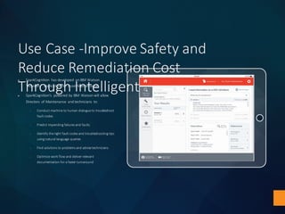 Use	Case	-Improve	Safety	and	
Reduce	Remediation	Cost	
Through	Intelligent	Prognostics
u SparkCognition	 has	developed	 an	IBM	Watson	
“Advisory”	 application	 for	Asset Maintenance
u SparkCognition’s powered	by	IBM	 Watson	will	allow	
Directors	 of	Maintenance	 and	technicians	 to:	
§ Conduct	machine	to	human	dialogue	to	troubleshoot	
fault	codes
§ Predict	impending	failures	and	faults
§ Identify	the	right	fault	codes	and	troubleshooting	tips	
using	natural	language	queries
§ Find	solutions	to	problems	and	advise	technicians
§ Optimize	work	flow	and	deliver	relevant	
documentation	for	a	faster	turnaround
 