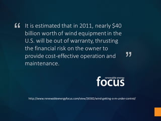“
”
It	is	estimated	that	in	2011,	nearly	$40	
billion	worth	of	wind	equipment	in	the	
U.S.	will	be	out	of	warranty,	thrusting	
the	financial	risk	on	the	owner	to	
provide	cost-effective	operation	and	
maintenance.	
http://www.renewableenergyfocus.com/view/26582/wind-getting-o-m-under-control/
 