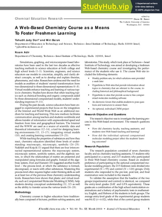 Resea rch: Science a nd Educa tion
J
ChemEd.chem.wisc.edu • Vol. 80 No. XX Month 2003 • J
ournal of Chemical Education 1
Simulations, graphing, and microcomputer-based labo-
ratories have been used in the last two decades as effective
teaching methods in science education at both college and
high school levels (1–5). Scientists, engineers, and science
educators use models to concretize, simplify, and clarify ab-
stract concepts, as well as to develop and explain theories,
phenomena, and rules. Researchers underscored the need for
models as enablers of students’ mental transformation from
two-dimensional to three-dimensional representations (6–8).
Virtual models enhance teaching and learning of various top-
ics in chemistry. Studies have shown that when teaching top-
ics such as chemical bonding and organic compounds aided
by three-dimensional computerized models, students’ under-
standing improves (9–11).
During the past decade, science educators have been en-
gaged in experimental projects that focus on the integration
of the Internet and World Wide Web as an additional me-
dium for teaching and learning. This newmedium facilitates
communication among teachers and students worldwide and
allows transfer of information with unprecedented speed and
freedom from time and geographical barriers. The Internet
and the WWW are used as a source of scientific data and
theoretical information (12–14), a tool for designing learn-
ing environments (11, 15–17), integrating virtual models
(18), and creating learning communities (19–25).
While teaching the properties of substances and howthey
react, chemistry educators identified three levels of under-
standing: macroscopic, microscopic, symbolic (26–29).
Nakhleh and Krajcik (5) argued that there are four intercon-
nected representational systems: the macroscopic system,
microscopic system, symbolic system, and the algebraic sys-
tem, in which the relationships of matter are presented and
manipulated using formulas and graphs. Instead of the alge-
braic system, Dori and Hameiri (30) suggested another fourth
level – the process level, at which the substance is formed,
decomposed, or reacts with other substances. Mastering this
process level often requires higher-order thinking skills as well
as at least two of the previous three chemistry understanding
levels. Researchers have shown that plastic and virtual mod-
els, such as Computerized Molecular Modeling (CMM), help
students develop conceptual understanding (31, 32) as well
as the ability to transfer across the various levels (26–28).
Methodology
Chemistry courses in higher education have tradition-
ally been composed of lectures, problem-solving sessions, and
laboratories. This study, which took place at Technion—Israel
Institute of Technology, was aimed at developing a freshmen
Web-based chemistry course and investigating the perfor-
mance of the students who use it. The course Web site in-
cluded the following elements:
• Weekly problem sets, for which solutions were provided
a week later
• Hyperlinks to Web sites that provide information about
topics in chemistry that are relevant to the course, in-
cluding historical and philosophical background
• Hyperlinks to sites that provide access to free comput-
erized molecular modeling software
• An electronic forum that enables students to pose ques-
tions and instructors to answer them
• An optional, individual CMM project
Research Objective and Questions
The research objective was to investigate the learning pro-
cess in this Web-based environment. The research questions
were:
• How did chemistry faculty, teaching assistants, and
students view Web-based teaching and learning?
• How did the individual optional computerized
molecular modeling project affect the students’ learn-
ing outcomes?
Research Population
The research population consisted of seven chemistry
faculty and six chemistry teaching assistants, 53 students who
participated in a survey, and 215 students who participated
in three Web-based chemistry courses. Based on students’
preference of participating in the optional computerized mo-
lecular modeling project, the 215 freshmen were divided into
experimental (N = 95) and control (N = 120) groups. Only
students who responded to the pre-test, post-test, and final
examination were included in the research.
To validate the assumption that the baseline of the two
groups (experimental and control) is identical, we compared
the entry-level grades (SAT and GPA equivalents). These
grades are a combination of the high school matriculation ex-
aminations and a battery of psychometric tests in mathemat-
ics, English, and Hebrewof the students in both groups. The
average entry-level grade of the experimental group students
was 84.02 (s= 6.02), while that of the control group students
A Web-Based Chemistry Course as a Means
To Foster Freshmen Learning
Yehudit Judy Dori* and M iri Barak
Department of Education in T
echnology and Science, T
echnion—Israel Institute of T
echnology, Haifa 32000 Israel;
* yjdori@ tx.technion.ac.il
N oam Adir
Department of Chemistry, T
echnion—Israel Institute of T
echnology, Haifa 32000, Israel
Chemical Education Research
edited by
Diane M. Bunce
The Catholic University of America
W ashington, D.C. 20064
 