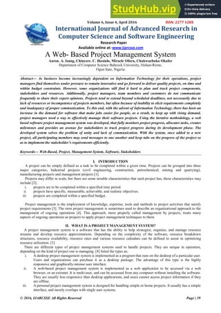 © 2016, IJARCSSE All Rights Reserved Page | 39
Volume 6, Issue 4, April 2016 ISSN: 2277 128X
International Journal of Advanced Research in
Computer Science and Software Engineering
Research Paper
Available online at: www.ijarcsse.com
A Web- Based Project Management System
Aaron. A. Izang, Chinyere. C. Ihesiulo, Miracle Ofuru, Chukwuebuka Okafor
Department of Computer Science Babcock University, Ilishan-Remo,
Ogun Sate, Nigeria
Abstract— As business become increasingly dependent on Information Technology for their operations, project
managers find themselves under pressure to remain innovative and go forward to deliver quality projects, on time and
within budget constraints. However, some organizations still find it hard to plan and track project components,
stakeholders and resources. Additionally, project managers, team members and customers do not communicate
frequently to share their expert opinions. Projects tend to extend beyond scheduled deadlines, not necessarily due to
lack of resources or incompetence of projects members, but often because of inability to elicit requirements completely
and inadequacy of proper communication. To this end, with the advent of Information Technology, there has been an
increase in the demand for software that make jobs easier for people, as a result, to keep up with rising demand,
project managers need a way to effectively manage their software projects. Using the iterative methodology, a web
based software project management system was developed, that fully monitors project progress, allocates tasks, creates
milestones and provides an avenue for stakeholders to track project progress during its development phase. The
developed system solves the problem of unity and lack of communication. With the system, once added to a new
project, all participating members may send messages to one another and keep tabs on the progress of the project so
as to implement the stakeholder’s requirements efficiently.
Keywords— Web-Based, Project, Management System, Software, Stakeholders
I. INTRODUCTION
A project can be simply defined as a task to be completed within a given time. Projects can be grouped into three
major categories; Industrial projects (civil engineering, construction, petrochemical, mining and quarrying),
manufacturing projects and management projects [1].
Projects may differ in scale, but there are some notable characteristics that each project has, these characteristics may
include [2];
i. projects are to be completed within a specified time period.
ii. projects have specific, measurable, achievable, and realistic objectives.
iii. projects are completed within a specified budget.
Project management is the employment of knowledge, expertise, tools and methods to project activities that satisfy
project requirements [3]. The term project management is sometimes used to describe an organizational approach to the
management of ongoing operations [4]. This approach, more properly called management by projects, treats many
aspects of ongoing operations as projects to apply project management techniques to them.
II. WHAT IS A PROJECT MANAGEMENT SYSTEM?
A project management system is a software that has the ability to help strategize, organize, and manage resource
streams and develop resource approximations. Depending on the complexity of the software, resource breakdown
structures, resource availability, resource rates and various resource calendars can be defined to assist in optimizing
resource utilization. [3]
There are different types of project management systems used to handle projects. They are unique in operation,
depending on the kind of project one is managing. [4] listed the types as;
i. A desktop project management system is implemented as a program that runs on the desktop of a particular user.
Users and organizations can purchase it as a desktop package. The advantage of this type is the highly
responsive and graphically-intense user interface.
ii. A web-based project management system is implemented as a web application to be accessed via a web
browser, or an extranet. It is multi-user, and can be accessed from any computer without installing the software.
They are usually less responsive than desktop applications, and users cannot access project information if they
are offline.
iii. A personal project management system is designed for handling simple or home projects. It usually has a simple
interface, and mostly overlaps with single user systems.
 