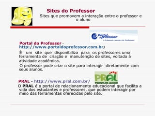 Sites do Professor Sites que promovem a interação entre o professor e  o aluno Portal do Professor  -  http://www.portaldoprofessor.com.br /    É  um  site  que  disponibiliza  para  os professores uma ferramenta de  criação e  manutenção de sites, voltado à atividade acadêmica.   O professor pode criar o site para interagir  diretamente com seus alunos. PRAL  -  http://www.pral.com.br/ O  PRAL  é o portal de relacionamento educacional que facilita a vida dos estudantes e professores, que podem interagir por meio das ferramentas oferecidas pelo site. 