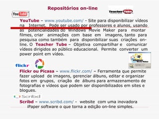 Repositórios on-line YouTube  –  www.youtube.com/  - Site para disponibilizar vídeos na  Internet.  Pode ser usado por professores e alunos, usando  as   potencialidades do  Windows  Movie  Maker  para  montar filmes, criar  animações  com  base  em  imagens, tanto  para pesquisa como também  para  disponibilizar suas  criações  on-line. O  Teacher  Tube  –  Objetiva  compartilhar e  comunicar vídeos dirigidos ao público educacional.  Permite  converter  um power point em vídeo. Flickr ou Picasa  –  www.flickr.com/  – Ferramenta que permite fazer upload  de imagens, gerenciar álbuns, editar e organizar fotos em  grupos,  criação  de  álbuns para armazenamento de fotografias e vídeos que podem ser disponibilizados em sites e blogues.  Scribd  –  www.scribd.com/  -  website  com uma inovadora iPaper software o que torna a edição on-line simples.   