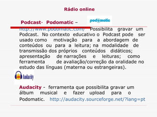 Rádio online Podcast -   Podomatic  – http://www.podomatic.com/    Possibilita  gravar  um Podcast.  No contexto  educativo o  Podcast pode  ser usado como  motivação  para  a  abordagem  de conteúdos  ou  para  a  leitura; na  modalidade  de  transmissão dos próprios  conteúdos  didáticos;  apresentação  de narrações  e  leituras;  como  ferramenta  de avaliação/correção da oralidade no estudo das línguas (materna ou estrangeiras).  Audacity  -  ferramenta que possibilita gravar um álbum  musical  e  fazer  upload  para  o Podomatic.    http://audacity.sourceforge.net/?lang=pt   
