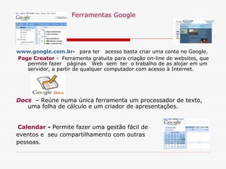    Ferramentas Google www.google.com.br -   para ter  acesso basta criar uma conta no Google.   Page Creator  -  Ferramenta gratuita para criação on-line de websites, que permite fazer  páginas  Web  sem  ter  o trabalho de as alojar em um servidor, a partir de qualquer computador com acesso à Internet. Docs   – Reúne numa única ferramenta um processador de texto, uma folha de cálculo e um criador de apresentações. Calendar  -  Permite fazer uma gestão fácil de  eventos e  seu compartilhamento com outras  pessoas. 