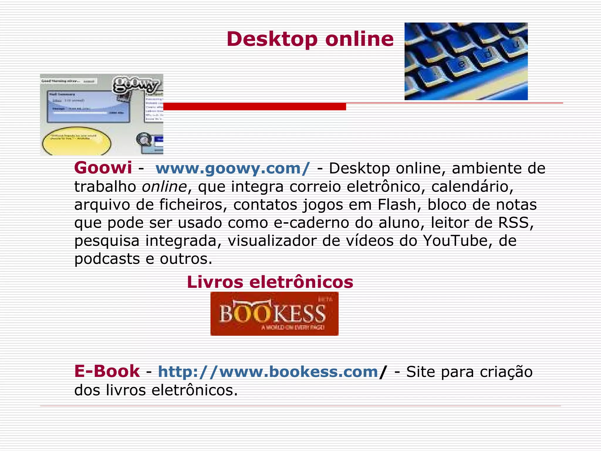 Desktop online Goowi  -   www.goowy.com/  - Desktop online, ambiente de trabalho  online , que integra correio eletrônico, calendário, arquivo de ficheiros, contatos jogos em Flash, bloco de notas que pode ser usado como e-caderno do aluno, leitor de RSS, pesquisa integrada, visualizador de vídeos do YouTube, de podcasts e outros. Livros eletrônicos E-Book  -  http://www.bookess.com /  - Site para criação dos livros eletrônicos.   
