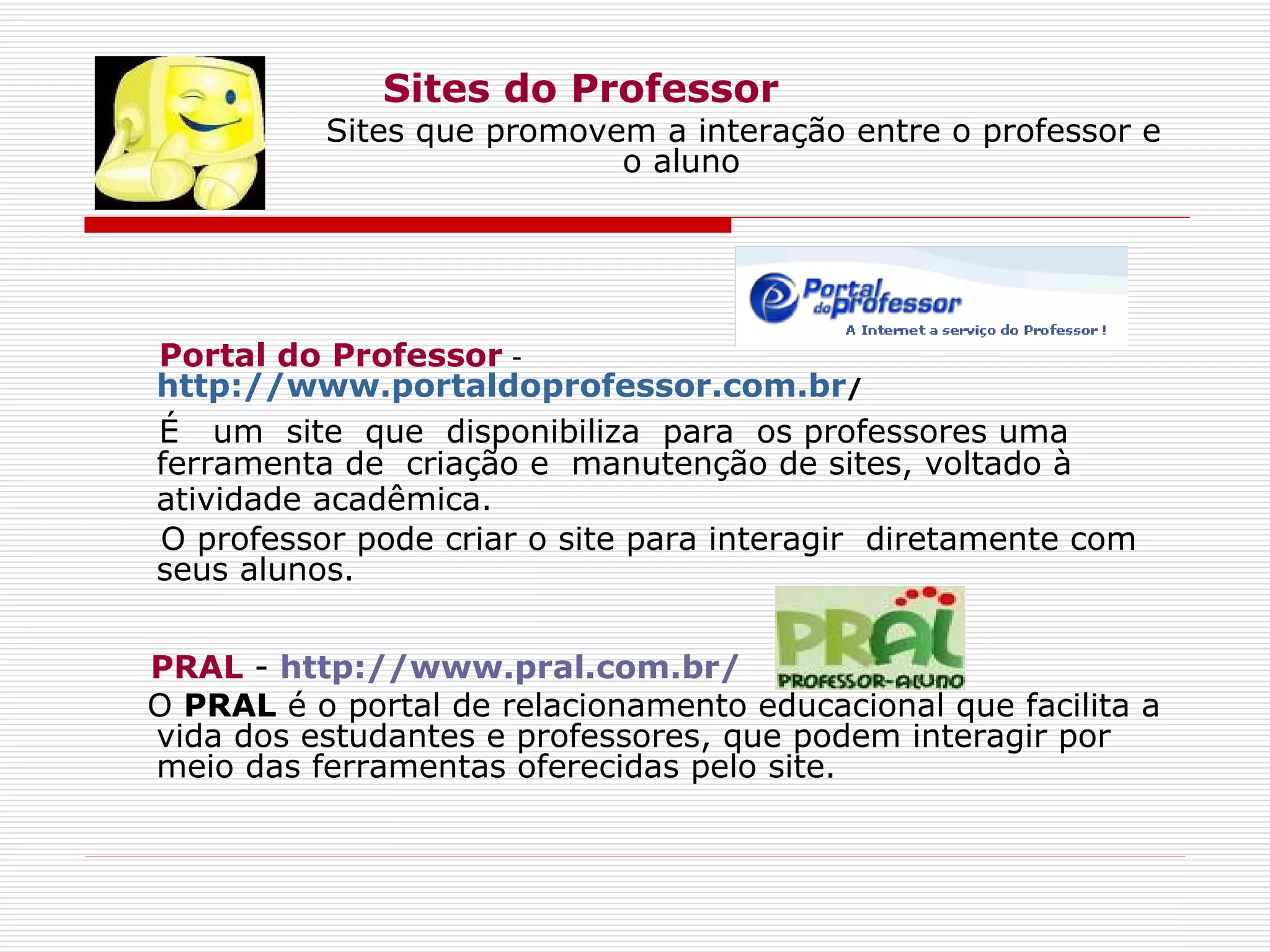 Sites do Professor Sites que promovem a interação entre o professor e  o aluno Portal do Professor  -  http://www.portaldoprofessor.com.br /    É  um  site  que  disponibiliza  para  os professores uma ferramenta de  criação e  manutenção de sites, voltado à atividade acadêmica.   O professor pode criar o site para interagir  diretamente com seus alunos. PRAL  -  http://www.pral.com.br/ O  PRAL  é o portal de relacionamento educacional que facilita a vida dos estudantes e professores, que podem interagir por meio das ferramentas oferecidas pelo site. 