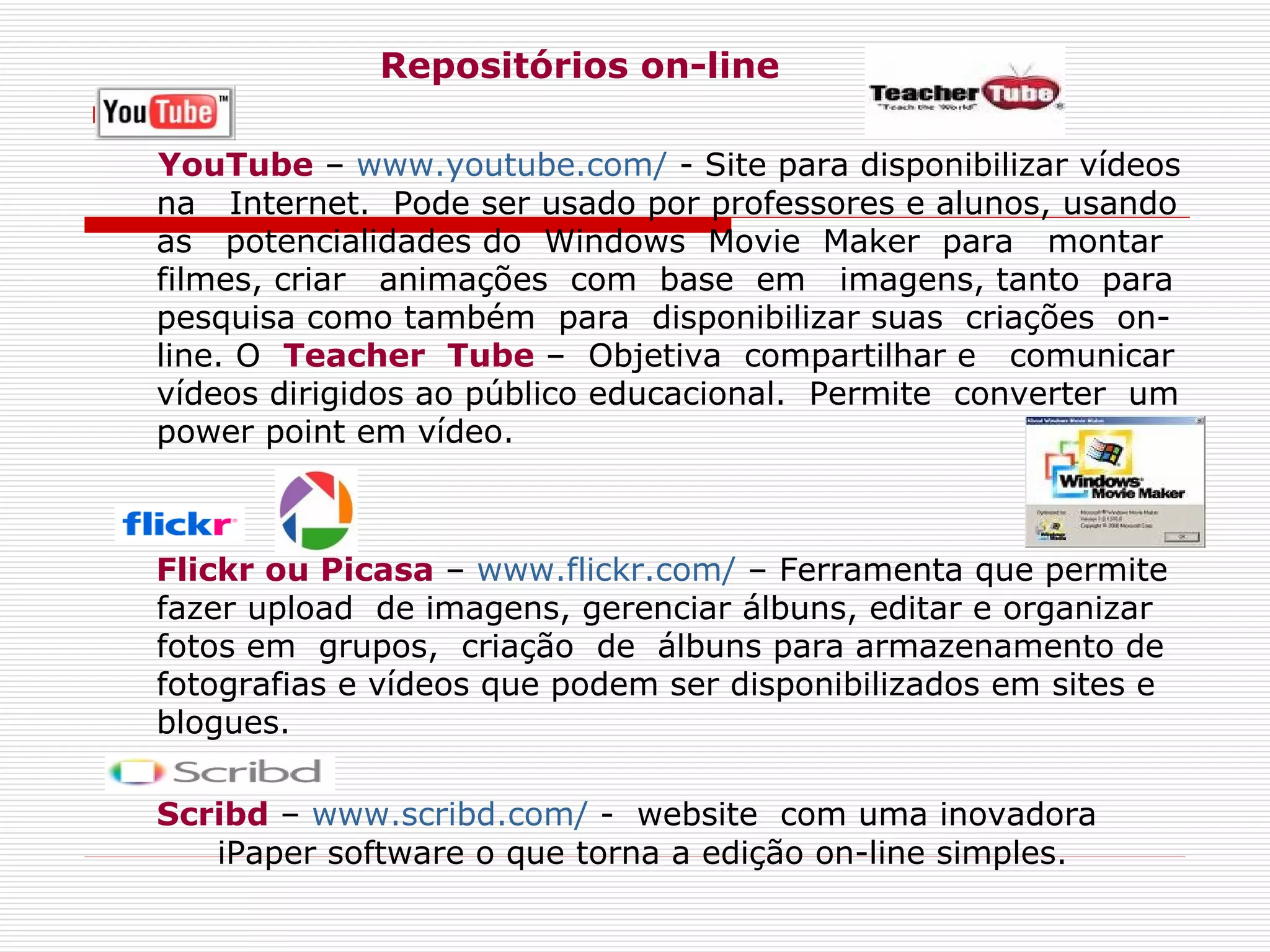 Repositórios on-line YouTube  –  www.youtube.com/  - Site para disponibilizar vídeos na  Internet.  Pode ser usado por professores e alunos, usando  as   potencialidades do  Windows  Movie  Maker  para  montar filmes, criar  animações  com  base  em  imagens, tanto  para pesquisa como também  para  disponibilizar suas  criações  on-line. O  Teacher  Tube  –  Objetiva  compartilhar e  comunicar vídeos dirigidos ao público educacional.  Permite  converter  um power point em vídeo. Flickr ou Picasa  –  www.flickr.com/  – Ferramenta que permite fazer upload  de imagens, gerenciar álbuns, editar e organizar fotos em  grupos,  criação  de  álbuns para armazenamento de fotografias e vídeos que podem ser disponibilizados em sites e blogues.  Scribd  –  www.scribd.com/  -  website  com uma inovadora iPaper software o que torna a edição on-line simples.   