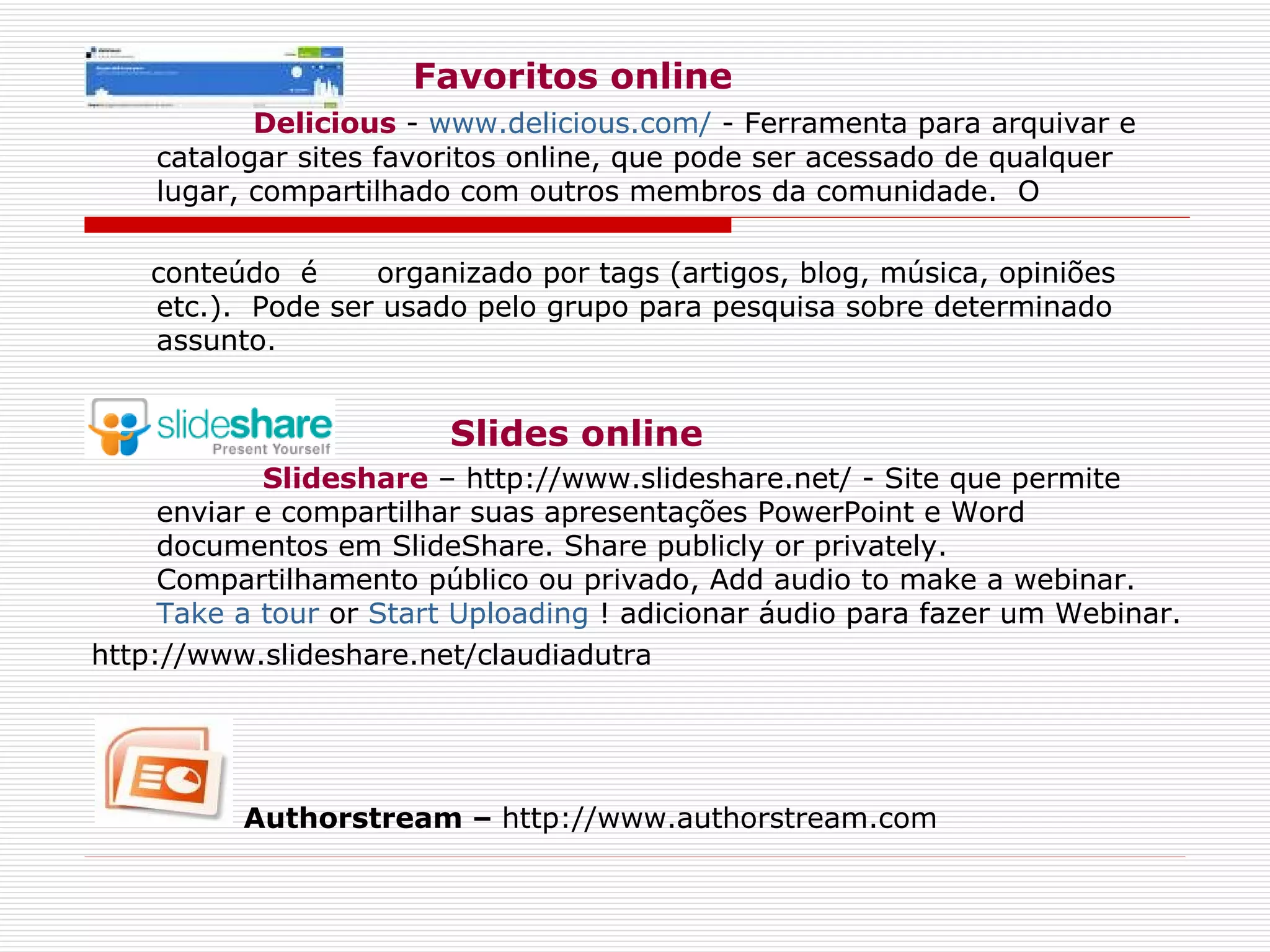 Favoritos online Delicious   -  www.delicious.com/  - Ferramenta para arquivar e catalogar sites favoritos online, que pode ser acessado de qualquer lugar, compartilhado com outros membros da comunidade.  O  conteúdo  é  organizado por tags (artigos, blog, música, opiniões etc.).  Pode ser usado pelo grupo para pesquisa sobre determinado assunto.         Slides online Slideshare  – http://www.slideshare.net/ - Site que permite enviar e compartilhar suas apresentações PowerPoint e Word documentos em SlideShare. Share publicly or privately. Compartilhamento público ou privado, Add audio to make a webinar.  Take a tour  or  Start Uploading  ! adicionar áudio para fazer um Webinar. http://www.slideshare.net/claudiadutra Authorstream –  http://www.authorstream.com 