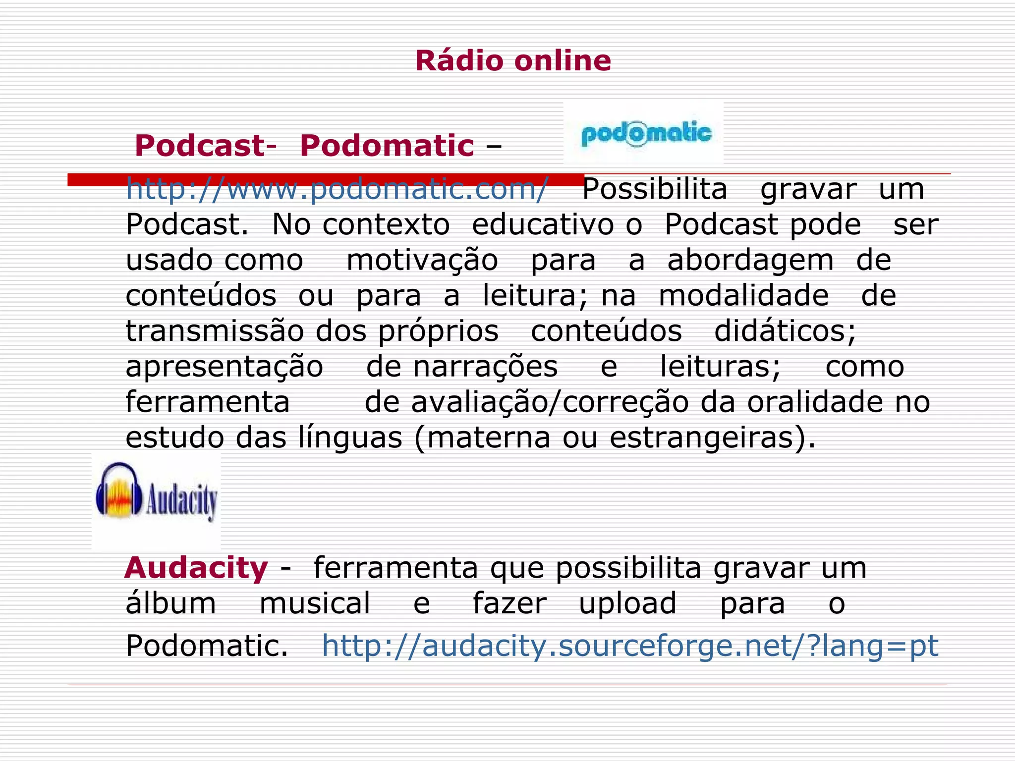 Rádio online Podcast -   Podomatic  – http://www.podomatic.com/    Possibilita  gravar  um Podcast.  No contexto  educativo o  Podcast pode  ser usado como  motivação  para  a  abordagem  de conteúdos  ou  para  a  leitura; na  modalidade  de  transmissão dos próprios  conteúdos  didáticos;  apresentação  de narrações  e  leituras;  como  ferramenta  de avaliação/correção da oralidade no estudo das línguas (materna ou estrangeiras).  Audacity  -  ferramenta que possibilita gravar um álbum  musical  e  fazer  upload  para  o Podomatic.    http://audacity.sourceforge.net/?lang=pt   