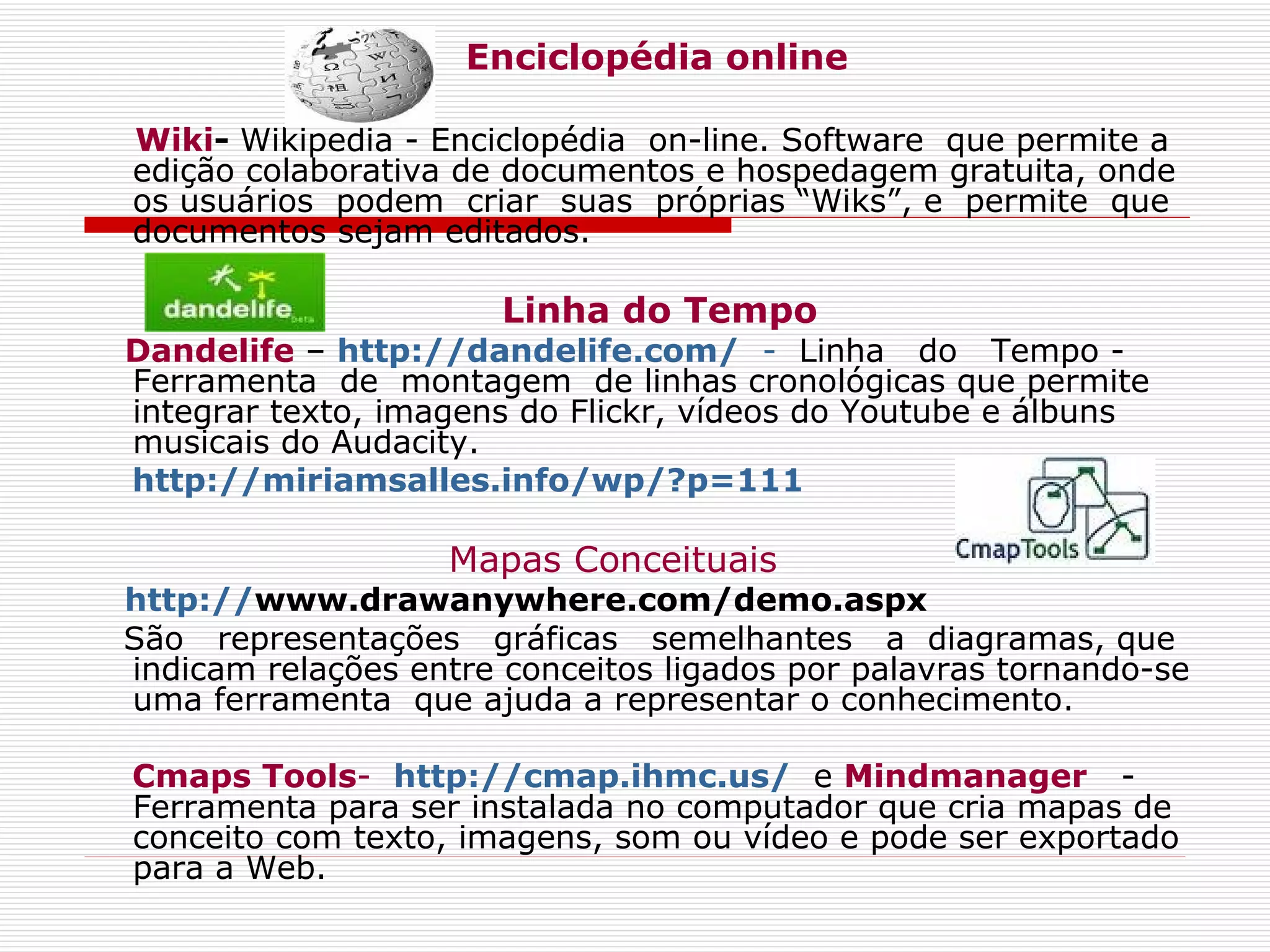 Enciclopédia online Wiki -  Wikipedia - Enciclopédia  on-line. Software  que permite a edição colaborativa de documentos e hospedagem gratuita, onde os usuários  podem  criar  suas  próprias “Wiks”, e  permite  que documentos sejam editados. Linha do Tempo Dandelife  –  http://dandelife.com/   -  Linha  do  Tempo -  Ferramenta  de  montagem  de linhas cronológicas que permite integrar texto, imagens do Flickr, vídeos do Youtube e álbuns musicais do Audacity.     http://miriamsalles.info/wp/?p=111 Mapas Conceituais h ttp:// www.drawanywhere.com/demo.aspx    São  representações  gráficas  semelhantes  a  diagramas, que indicam relações entre conceitos ligados por palavras tornando-se uma ferramenta  que ajuda a representar o conhecimento. Cmaps Tools -    http://cmap.ihmc.us/   e  Mindmanager    -Ferramenta para ser instalada no computador que cria mapas de conceito com texto, imagens, som ou vídeo e pode ser exportado para a Web. 