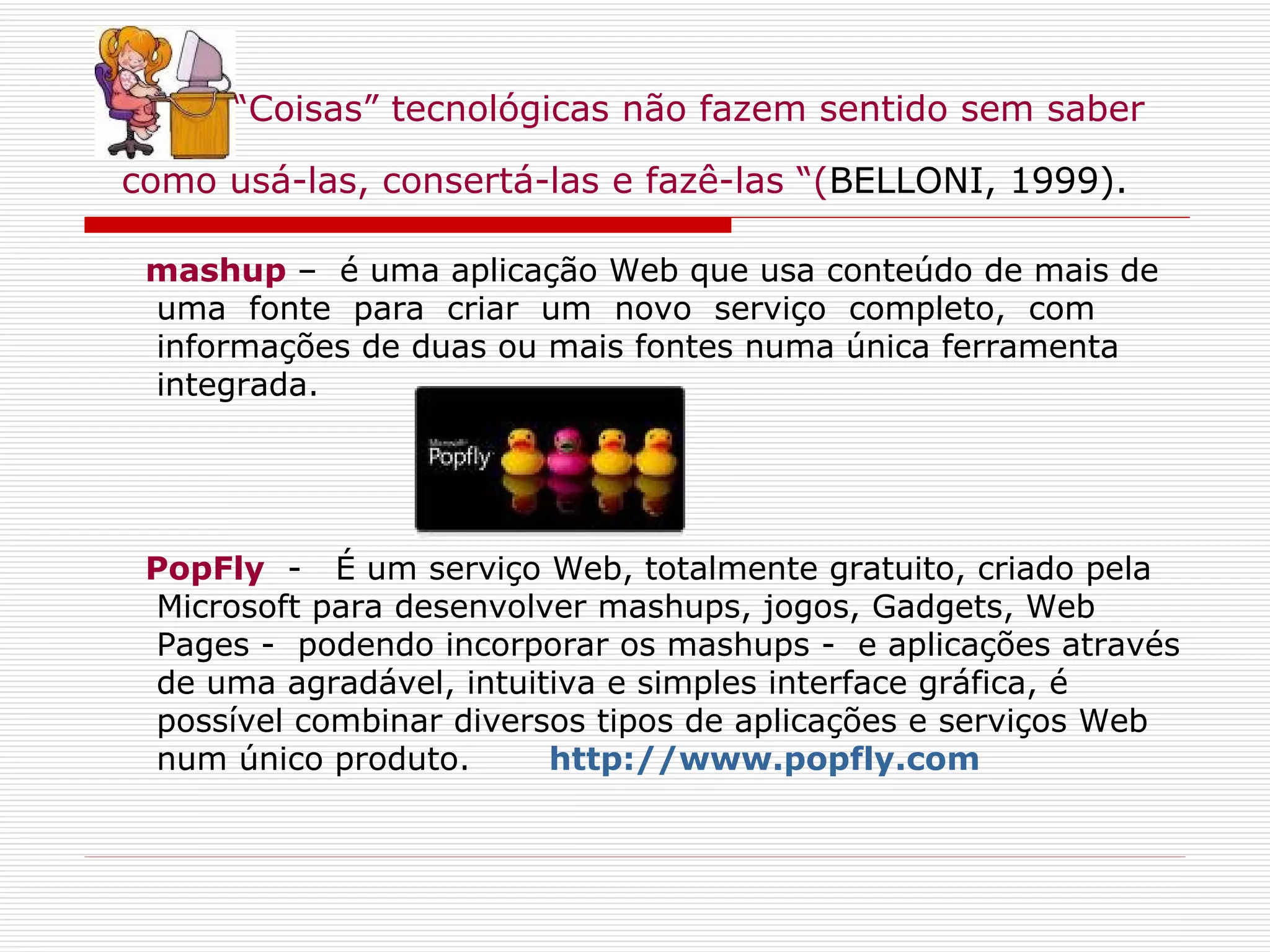 “ Coisas” tecnológicas não fazem sentido sem saber como usá-las, consertá-las e fazê-las “( BELLONI, 1999).   mashup   –  é uma aplicação Web que usa conteúdo de mais de uma  fonte  para  criar  um  novo  serviço  completo,  com informações de duas ou mais fontes numa única ferramenta integrada.  PopFly   -   É um serviço Web, totalmente gratuito, criado pela Microsoft para desenvolver mashups, jogos, Gadgets, Web Pages -  podendo incorporar os mashups -  e aplicações através de uma agradável, intuitiva e simples interface gráfica, é possível combinar diversos tipos de aplicações e serviços Web num único produto.        http://www.popfly.com 