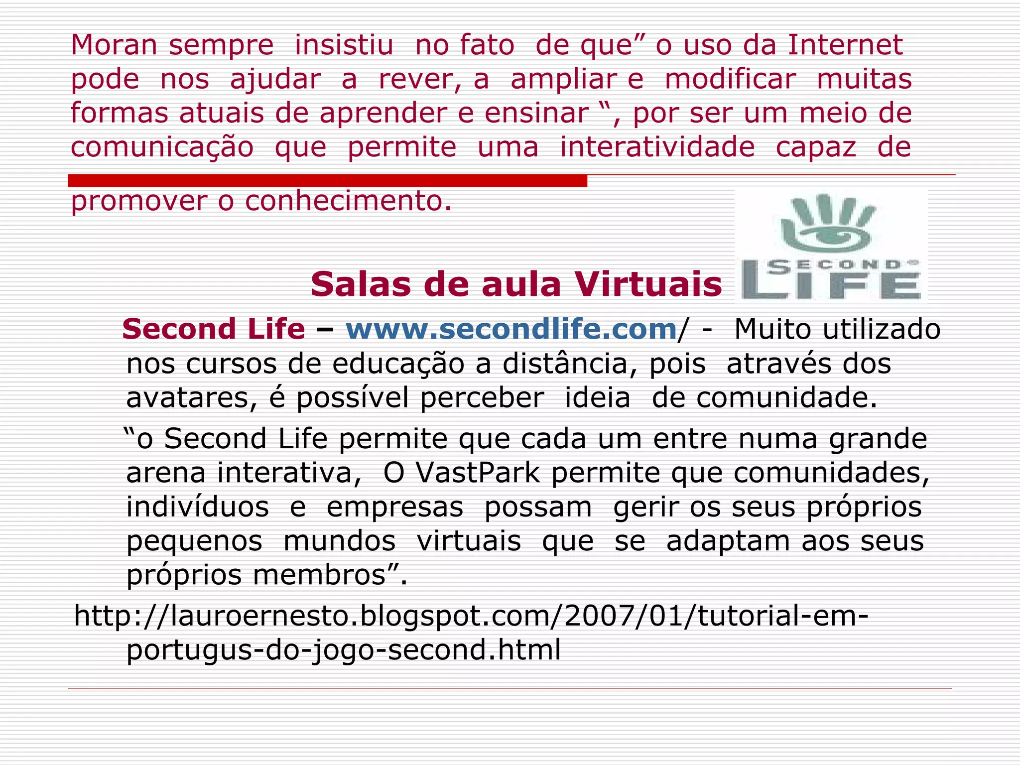 Moran sempre  insistiu  no fato  de que” o uso da Internet pode  nos  ajudar  a  rever, a  ampliar e  modificar  muitas formas atuais de aprender e ensinar “, por ser um meio de comunicação  que  permite  uma  interatividade  capaz  de promover o conhecimento.   Salas de aula Virtuais Second Life  –  www.secondlife.com / -  Muito utilizado nos cursos de educação a distância, pois  através dos avatares, é possível perceber  ideia  de comunidade. “ o Second Life permite que cada um entre numa grande arena interativa,  O VastPark permite que comunidades, indivíduos  e  empresas  possam  gerir os seus próprios pequenos  mundos  virtuais  que  se  adaptam aos seus próprios membros”.  http://lauroernesto.blogspot.com/2007/01/tutorial-em-portugus-do-jogo-second.html 