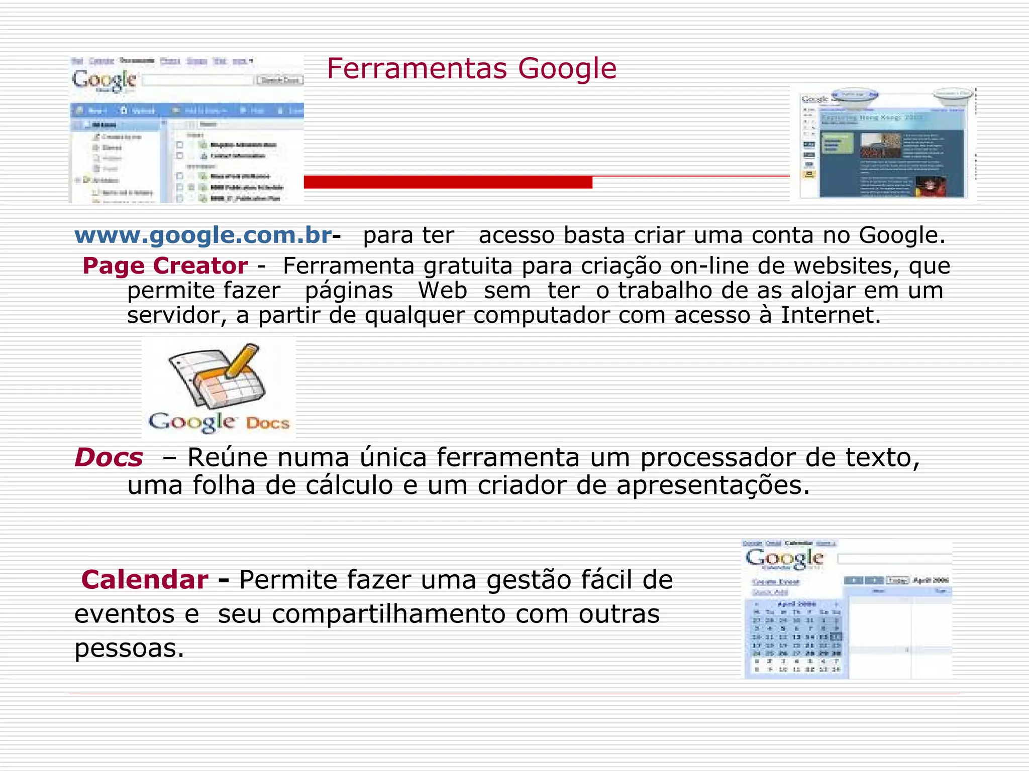    Ferramentas Google www.google.com.br -   para ter  acesso basta criar uma conta no Google.   Page Creator  -  Ferramenta gratuita para criação on-line de websites, que permite fazer  páginas  Web  sem  ter  o trabalho de as alojar em um servidor, a partir de qualquer computador com acesso à Internet. Docs   – Reúne numa única ferramenta um processador de texto, uma folha de cálculo e um criador de apresentações. Calendar  -  Permite fazer uma gestão fácil de  eventos e  seu compartilhamento com outras  pessoas. 