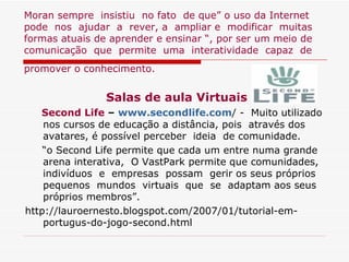 Moran sempre  insistiu  no fato  de que” o uso da Internet pode  nos  ajudar  a  rever, a  ampliar e  modificar  muitas formas atuais de aprender e ensinar “, por ser um meio de comunicação  que  permite  uma  interatividade  capaz  de promover o conhecimento.   Salas de aula Virtuais Second Life  –  www.secondlife.com / -  Muito utilizado nos cursos de educação a distância, pois  através dos avatares, é possível perceber  ideia  de comunidade. “ o Second Life permite que cada um entre numa grande arena interativa,  O VastPark permite que comunidades, indivíduos  e  empresas  possam  gerir os seus próprios pequenos  mundos  virtuais  que  se  adaptam aos seus próprios membros”.  http://lauroernesto.blogspot.com/2007/01/tutorial-em-portugus-do-jogo-second.html 