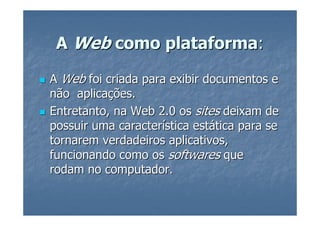 A Web como plataforma:

A Web foi criada para exibir documentos e
não aplicações.
Entretanto, na Web 2.0 os sites deixam de
possuir uma característica estática para se
tornarem verdadeiros aplicativos,
funcionando como os softwares que
rodam no computador.
 