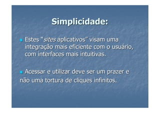 Simplicidade:

 Estes “sites aplicativos” visam uma
 integração mais eficiente com o usuário,
 com interfaces mais intuitivas.

  Acessar e utilizar deve ser um prazer e
não uma tortura de cliques infinitos.
 