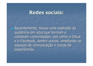 Redes sociais:


Recentemente, houve uma explosão da
audiência em sites que formam e
catalisam comunidades, tais como o Orkut
e o Facebook, dentre outros, ampliando os
espaços de comunicação e trocas de
experiências.
 
