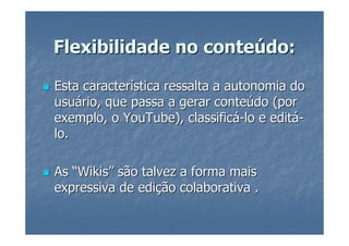 Flexibilidade no conteúdo:

Esta característica ressalta a autonomia do
usuário, que passa a gerar conteúdo (por
exemplo, o YouTube), classificá-lo e editá-
lo.

As “Wikis” são talvez a forma mais
expressiva de edição colaborativa .
 