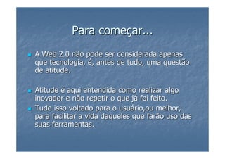 Para começar...
A Web 2.0 não pode ser considerada apenas
que tecnologia, é, antes de tudo, uma questão
de atitude.

Atitude é aqui entendida como realizar algo
inovador e não repetir o que já foi feito.
Tudo isso voltado para o usuário,ou melhor,
para facilitar a vida daqueles que farão uso das
suas ferramentas.
 