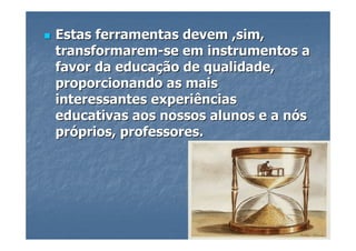 Estas ferramentas devem ,sim,
transformarem-se em instrumentos a
favor da educação de qualidade,
proporcionando as mais
interessantes experiências
educativas aos nossos alunos e a nós
próprios, professores.
 