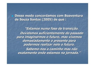 Desse modo concordamos com Boaventura
de Souza Santos (2005) de que :

      “Estamos numa fase de transição.
  Duvidamos suficientemente do passado
para imaginarmos o futuro, mas vivemos
    demasiadamente o presente para
     podermos realizar nele o futuro.
       Sabemo-nos a caminho mas não
 exatamente onde estamos na jornada.”
 