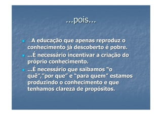 ...pois...

...A educação que apenas reproduz o
conhecimento já descoberto é pobre.
...É necessário incentivar a criação do
próprio conhecimento.
...É necessário que saibamos “o
quê”,”por que” e “para quem” estamos
produzindo o conhecimento e que
tenhamos clareza de propósitos.
 