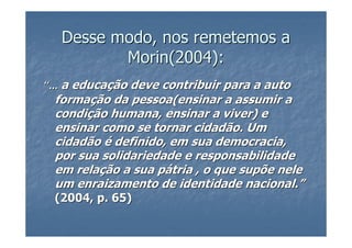 Desse modo, nos remetemos a
          Morin(2004):
“... a educação deve contribuir para a auto
 formação da pessoa(ensinar a assumir a
 condição humana, ensinar a viver) e
 ensinar como se tornar cidadão. Um
 cidadão é definido, em sua democracia,
 por sua solidariedade e responsabilidade
 em relação a sua pátria , o que supõe nele
 um enraizamento de identidade nacional.”
 (2004, p. 65)
 