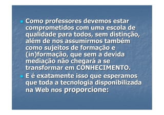 Como professores devemos estar
comprometidos com uma escola de
qualidade para todos, sem distinção,
além de nos assumirmos também
como sujeitos de formação e
(in)formação, que sem a devida
mediação não chegará a se
transformar em CONHECIMENTO.
E é exatamente isso que esperamos
que toda a tecnologia disponibilizada
na Web nos proporcione:
 
