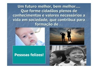 Um futuro melhor, bem melhor....
    Que forme cidadãos plenos de
conhecimentos e valores necessários a
vida em sociedade, que contribua para
           formação de ...




Pessoas felizes!
 