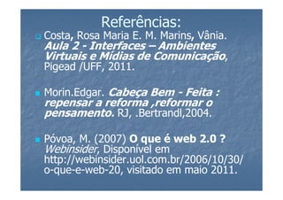 Referências:
Costa, Rosa Maria E. M. Marins, Vânia.
Aula 2 - Interfaces – Ambientes
Virtuais e Mídias de Comunicação,
Pigead /UFF, 2011.

Morin.Edgar. Cabeça Bem - Feita :
repensar a reforma ,reformar o
pensamento. RJ, .Bertrandl,2004.

Póvoa, M. (2007) O que é web 2.0 ?
Webinsider, Disponível em
http://webinsider.uol.com.br/2006/10/30/
o-que-e-web-20, visitado em maio 2011.
 