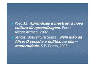 Pozo.J.I. Aprendizes e mestres: a nova
cultura da aprendizagem. Porto
Alegre.Artmed, 2002.
Santos. Boaventura Souza . Pela mão de
Alice: O social e o político na pós –
modernidade. S P. Cortez,2005.
 