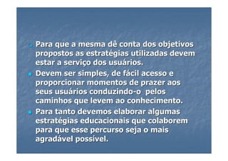Para que a mesma dê conta dos objetivos
propostos as estratégias utilizadas devem
estar a serviço dos usuários.
Devem ser simples, de fácil acesso e
proporcionar momentos de prazer aos
seus usuários conduzindo-o pelos
caminhos que levem ao conhecimento.
Para tanto devemos elaborar algumas
estratégias educacionais que colaborem
para que esse percurso seja o mais
agradável possível.
 