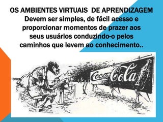 OS AMBIENTES VIRTUAIS DE APRENDIZAGEM
    Devem ser simples, de fácil acesso e
   proporcionar momentos de prazer aos
     seus usuários conduzindo-o pelos
  caminhos que levem ao conhecimento..
 