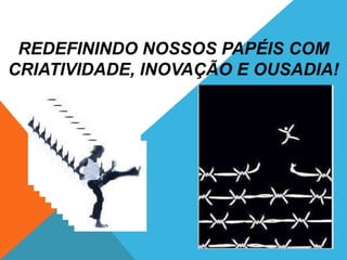 REDEFININDO NOSSOS PAPÉIS COM
CRIATIVIDADE, INOVAÇÃO E OUSADIA!
 
