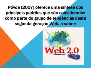 Póvoa (2007) oferece uma síntese dos
principais padrões que são considerados
como parte do grupo de tendências desta
     segunda geração Web, a saber:
 