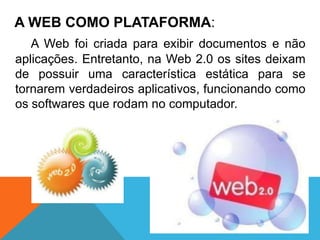 A WEB COMO PLATAFORMA:
   A Web foi criada para exibir documentos e não
aplicações. Entretanto, na Web 2.0 os sites deixam
de possuir uma característica estática para se
tornarem verdadeiros aplicativos, funcionando como
os softwares que rodam no computador.
 