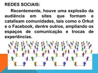 REDES SOCIAIS:
   Recentemente, houve uma explosão da
audiência em sites que formam e
catalisam comunidades, tais como o Orkut
e o Facebook, dentre outros, ampliando os
espaços de comunicação e trocas de
experiências.
 