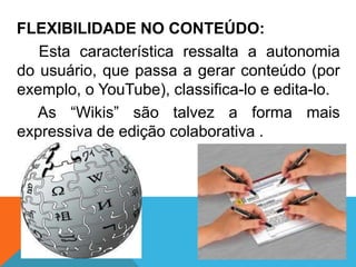 FLEXIBILIDADE NO CONTEÚDO:
   Esta característica ressalta a autonomia
do usuário, que passa a gerar conteúdo (por
exemplo, o YouTube), classifica-lo e edita-lo.
   As “Wikis” são talvez a forma mais
expressiva de edição colaborativa .
 