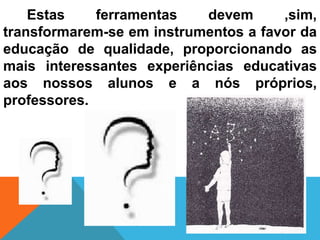 Estas    ferramentas   devem      ,sim,
transformarem-se em instrumentos a favor da
educação de qualidade, proporcionando as
mais interessantes experiências educativas
aos nossos alunos e a nós próprios,
professores.
 
