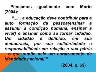 Pensamos igualmente com Morin
(2004):
   “...... a educação deve contribuir para a
auto formação da pessoa(ensinar a
assumir a condição humana, ensinar a
viver) e ensinar como se tornar cidadão.
Um cidadão é definido, em sua
democracia, por sua solidariedade e
responsabilidade em relação a sua pátria
, o que supõe nele um enraizamento de
identidade nacional.”
                            (2004, p. 65)
 