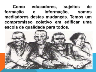 Como     educadores,    sujeitos  de
formação      e    informação,     somos
mediadores destas mudanças. Temos um
compromisso coletivo em edificar uma
escola de qualidade para todos.
 