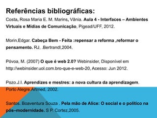 Referências bibliográficas:
Costa, Rosa Maria E. M. Marins, Vânia. Aula 4 - Interfaces – Ambientes
Virtuais e Mídias de Comunicação, Pigead/UFF, 2012.


Morin.Edgar. Cabeça Bem - Feita :repensar a reforma ,reformar o
pensamento. RJ, .Bertrandl,2004.


Póvoa, M. (2007) O que é web 2.0? Webinsider, Disponível em
http://webinsider.uol.com.bro-que-e-web-20, Acesso: Jun 2012.


Pozo.J.I. Aprendizes e mestres: a nova cultura da aprendizagem.
Porto Alegre.Artmed, 2002.


Santos. Boaventura Souza . Pela mão de Alice: O social e o político na
pós–modernidade. S P. Cortez,2005.
 