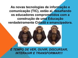 As novas tecnologias de informação e
 comunicação (TIC), estão aí, desafiando
  os educadores comprometidos com a
      construção de uma Educação
verdadeiramente Cidadã e emancipadora.




 É TEMPO DE VER, OUVIR, DISCURSAR,
    INTERAGIR E TRANSFORMAR!!!
 