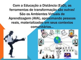 Com a Educação a Distância (EaD), as
ferramentas de transformação são outras!
       São os Ambientes Virtuais de
Aprendizagem (AVA), aproximando pessoas
 reais, materializadas em seus contextos
              comunitários...
 