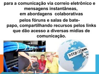 para a comunicação via correio eletrônico e
          mensagens instantâneas,
        em abordagens colaborativas
        pelos fóruns e salas de bate-
 papo, compartilhando recursos pelos links
    que dão acesso a diversas mídias de
                comunicação.
 