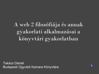 A web 2 filozófiája és annak
       gyakorlati alkalmazásai a
        könyvtári gyakorlatban



Takács Dániel
Budapesti Ügyvédi Kamara Könyvtára
 