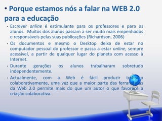 Porqueestamosnós a falarna WEB 2.0 para a educaçãoEscrever online é estimulante para os professores e para os alunos.  Muitos dos alunos passam a ser muito mais empenhados e responsáveis pelas suas publicações (Richardson, 2006)Os documentos e mesmo o Desktop deixa de estar no computador pessoal do professor e passa a estar online, sempre acessível, a partir de qualquer lugar do planeta com acesso à Internet.Durante gerações os alunos trabalharam sobretudo independentemente.Actualmente, com a Web é fácil produzir trabalho colaborativamente, uma vez que a maior parte das ferramentas da Web 2.0 permite mais do que um autor o que favorece a criação colaborativa.