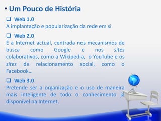  Um Pouco de HistóriaWeb 1.0A implantação e popularização da rede em siWeb 2.0É a Internet actual, centrada nos mecanismos de busca como Google e nos sites colaborativos, como a Wikipedia,  o YouTube e os sites de relacionamento social, como o Facebook…Web 3.0Pretende ser a organização e o uso de maneira mais inteligente de todo o conhecimento já disponível na Internet.