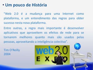  Um pouco de História"Web 2.0 é a mudança para uma Internet como plataforma, e um entendimento das regras para obter sucesso nesta nova plataforma. Entre outras, a regra mais importante é desenvolver aplicativos que aproveitem os efeitos de rede para se tornarem melhores quanto mais são usados pelas pessoas, aproveitando a inteligência colectiva”.Tim O'Reilly2004