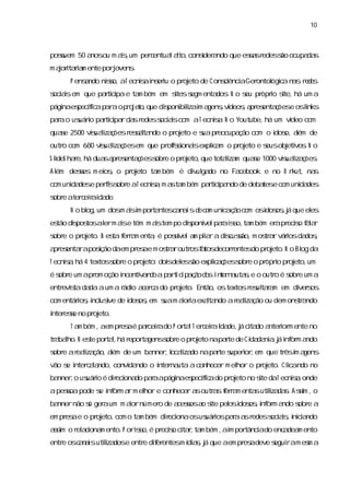 10



posuem 50 a ou m as um per entua ato,
   s       nos    i,      c     l l cons a
                                       i ndo que esa r
                                        der        ss edess ocupa s
                                                          ão     da
m aortai m ente porj
   j i ra          ovens
                       .
     P ensndo nis aT ecniai eru o pr eto de C onsi aGer
          a    so,      s ns i      oj          cênci  ontol c n s r d s
                                                           ógia a e e
s asem que patii e ta bém em s s enta . N o s pr i s há um a
ocii         r cpa   m       ites egm dos   eu ópro i
                                                    te,
pági es fc p r op o e o que diponi l i a , í ,a es ç e osl
   na pecí a a a r j t ,
          i                  s biza m gens vdeos pr enta ões
                                   i                         i
                                                             nks
paao us i patii rda r
  r   uáro r cpa s edess ascom aT ecnia N o Youtube,há um vdeo com
                       ocii          s.                    í
quae 2500 vs lza õesr sl ndo o pr eto e s pr
   s       iuai ç    esata       oj     ua eocupa com o i o,a de
                                                 ção    dos lém
outr com 680 vs lza õesem que pr isonasexpl a o pr eto e s obj vos N o
    o         iuai ç            ofsi i    i m
                                           c      oj     eus eti .
S l hae, dua a es ç s e o pr eto,
  ideS r há s pr enta ões obr oj que totai m quae 1000 vs lza ões
                                         lza    s       iuai ç .
Al
 ém deses m ei , o pr eto ta bém é di ul do no Fa
       s     os      oj     m       v ga         cebook e no O r ut, na
                                                                k      s
com uni dese peri s e aT ecnia m a ta bém patii ndo de deba e com uni des
      da        fs obr      s, s m          r cpa          tes      da
s e ater eiai de.
obr     c r da
     N o bl um dosm asi por ntesc n i d c m unia ã c m osi os j que el
          og,        i m   ta    aas e o      c ço o     dos ,á      es
es dipos al m ase têm m astem po diponí paai s ta bém er pr s f l r
 tão s tos er i          i        s vel r s o, m       a ecio aa
s e o pr eto. N es f r m enta é posí a pla a dic s m os a városda ,
obr     oj       ta era     ,      svel m i r susão,  tr r i     dos
a es rapos daem pr ae m os a outr f tosdecorentesdo pr eto.N o Bl da
 pr enta ição     es     tr r    os a       r         oj        og
T ecnia há 4 textoss e o pr eto: doi del s expl a õess e o pr i pr eto,
     s,            obr     oj      s es ão    i ç
                                               c     obr     ópro oj um
é s e um apr oção i
  obr       om    ncentia d a p ri i a ã d s i t r a s e o outr é s e um a
                       v n o a t c p ç o o ne n uta,           o obr
entr s da aum a r o a c do pr eto. Então,ostextosr ul r m em di s
    evita da    ádi cer a    oj                   es taa      ver os
com entáros i us de i os em s m aoraexata
         i , ncl i
                 ve dos ,   ua i i     l ndo ar lza ou dem ons a
                                              eai ção        tr ndo
i ese no pr eto.
nter s     oj
     T a bém ,aem pr aé paceiado P or lT er eiaI de,j ci do a i m ente no
        m           es    r r        ta    c r da á ta nteror
tr baho.N es por l há r
 a l       te ta, epor genss e o pr eto napate de Ci da a j i or a
                        ta obr     oj       r      da ni ,á nf m ndo
s e ar lza
obr  eai ção,a de um ba
             lém       nner l lza napate s i , que tr i a
                           , ocai do  r uperor em    ês m gens
vão s i c l ndo,convi ndo o i na a conhecer m el o pr eto. Cl
    e nter aa       da      nter uta           hor   oj     icando no
banner o us i é dieci do paaapági es fc do pr eto no s daT ecnia onde
      , uáro      r ona    r    na pecí a
                                       i     oj      ite      s,
apesoapode s i or a m el e conhecer a outr sf r m enta utiza s Asi ,o
    s      e nf m r    hor           s   a era        s l da. s
                                                          i      m
bannernão s ger um m aornúmer de a s a s pel i os i or a
          ó   a       i      o    cesos o i
                                          te os dos , nf m ndo s e a
                                                               obr
em pr ae o pr eto,com o ta bém dieci osus i paaa r
     es      oj           m      r ona  uáros r s edess as i c a
                                                      ocii, nii ndo
as o r ai m ento.P oris é pr s ci r ta bém , i por
 si
  m   el cona        so, ecio ta, m         am    tânci do enc dea ento
                                                      a       a m
entr osc n i utiza e entr dier
    e  aas l dosi        e f entesm í a,j que aem pr adeve s ram es a
                                    dis á           es     egui   m
 